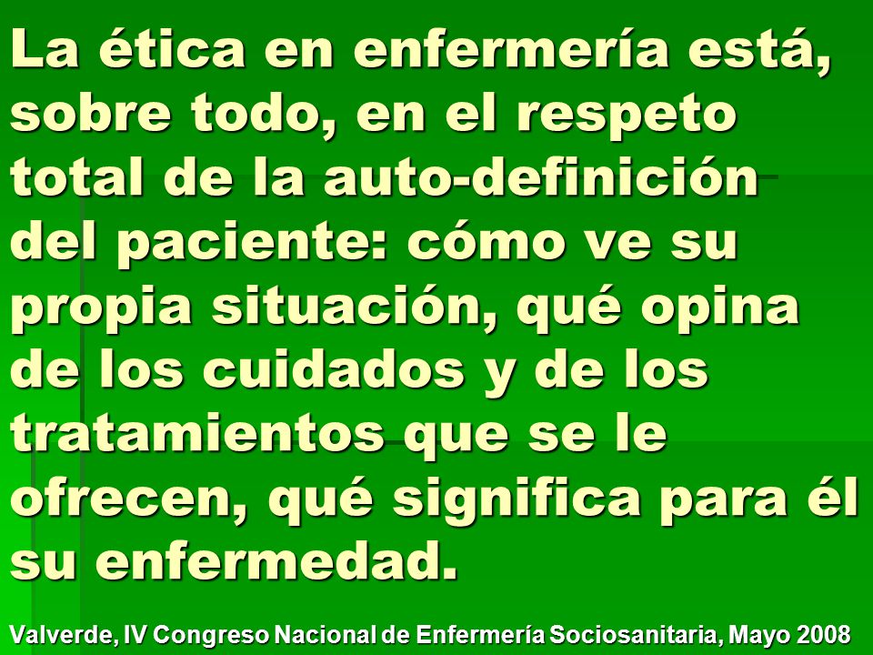 La ética en enfermería está, sobre todo, en el respeto total de la auto-definición del paciente: cómo ve su propia situación, qué opina de los cuidados y de los tratamientos que se le ofrecen, qué significa para él su enfermedad.