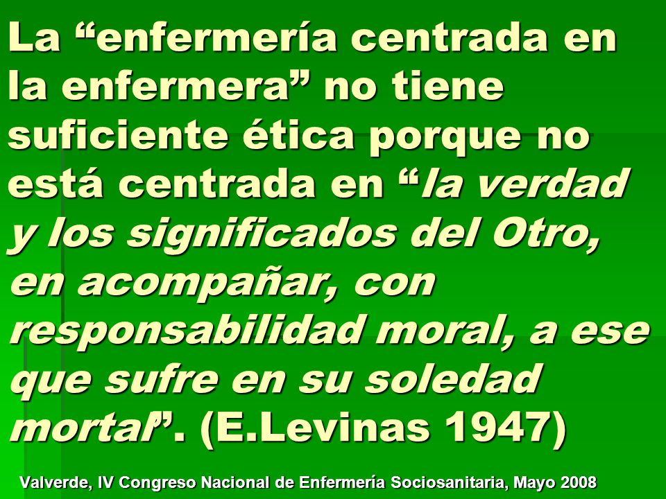 La enfermería centrada en la enfermera no tiene suficiente ética porque no está centrada en la verdad y los significados del Otro, en acompañar, con responsabilidad moral, a ese que sufre en su soledad mortal . (E.Levinas 1947)