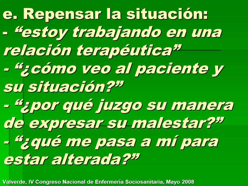 e. Repensar la situación: - estoy trabajando en una relación terapéutica - ¿cómo veo al paciente y su situación - ¿por qué juzgo su manera de expresar su malestar - ¿qué me pasa a mí para estar alterada