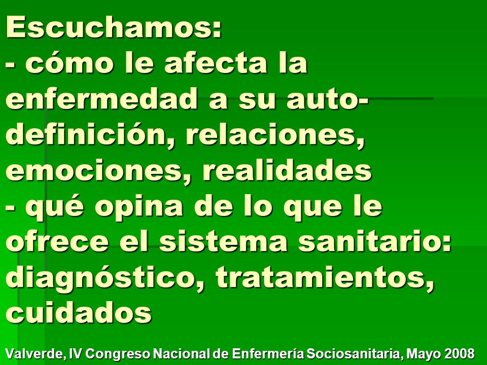 Escuchamos: - cómo le afecta la enfermedad a su auto-definición, relaciones, emociones, realidades - qué opina de lo que le ofrece el sistema sanitario: diagnóstico, tratamientos, cuidados