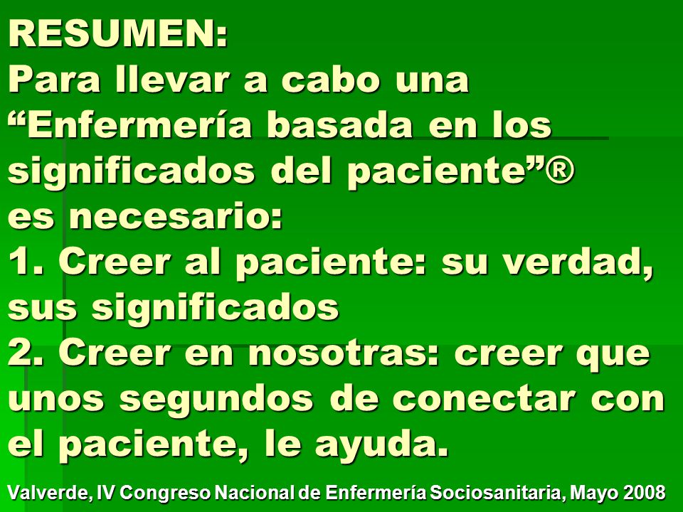 RESUMEN: Para llevar a cabo una Enfermería basada en los significados del paciente ® es necesario: 1. Creer al paciente: su verdad, sus significados 2. Creer en nosotras: creer que unos segundos de conectar con el paciente, le ayuda.