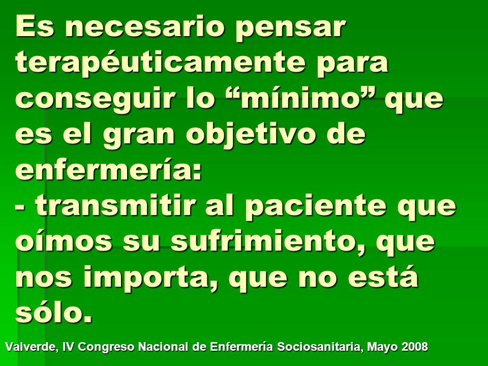 Es necesario pensar terapéuticamente para conseguir lo mínimo que es el gran objetivo de enfermería: - transmitir al paciente que oímos su sufrimiento, que nos importa, que no está sólo.