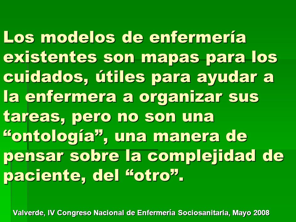 Los modelos de enfermería existentes son mapas para los cuidados, útiles para ayudar a la enfermera a organizar sus tareas, pero no son una ontología , una manera de pensar sobre la complejidad de paciente, del otro .