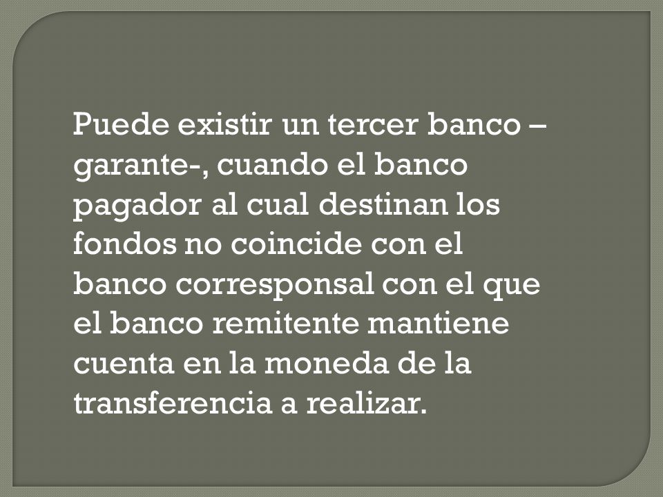 Puede existir un tercer banco –garante-, cuando el banco pagador al cual destinan los fondos no coincide con el banco corresponsal con el que el banco remitente mantiene cuenta en la moneda de la transferencia a realizar.