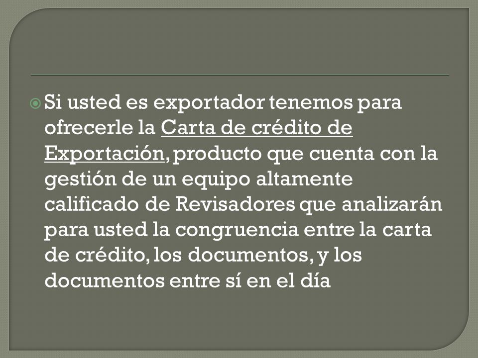 Si usted es exportador tenemos para ofrecerle la Carta de crédito de Exportación, producto que cuenta con la gestión de un equipo altamente calificado de Revisadores que analizarán para usted la congruencia entre la carta de crédito, los documentos, y los documentos entre sí en el día