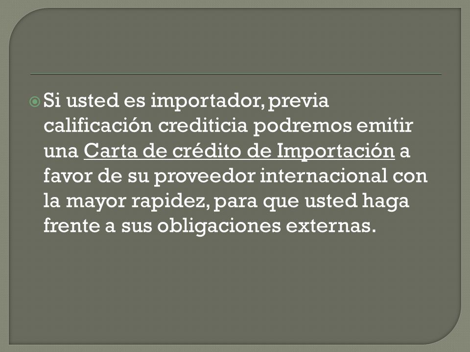 Si usted es importador, previa calificación crediticia podremos emitir una Carta de crédito de Importación a favor de su proveedor internacional con la mayor rapidez, para que usted haga frente a sus obligaciones externas.