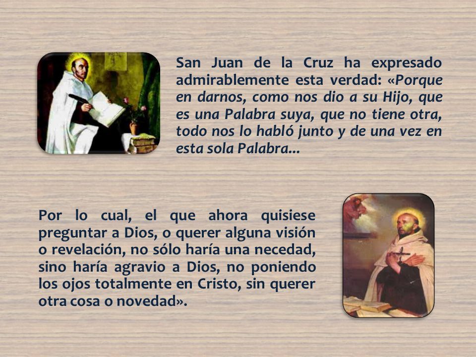 San Juan de la Cruz ha expresado admirablemente esta verdad: «Porque en darnos, como nos dio a su Hijo, que es una Palabra suya, que no tiene otra, todo nos lo habló junto y de una vez en esta sola Palabra...