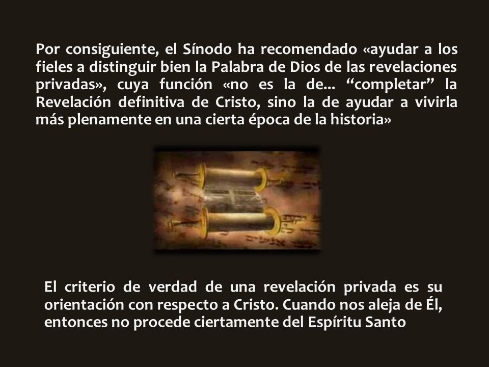 Por consiguiente, el Sínodo ha recomendado «ayudar a los fieles a distinguir bien la Palabra de Dios de las revelaciones privadas», cuya función «no es la de... completar la Revelación definitiva de Cristo, sino la de ayudar a vivirla más plenamente en una cierta época de la historia»