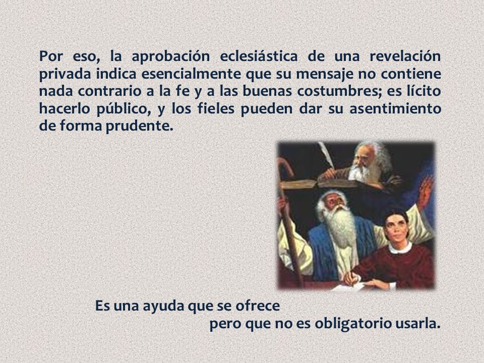 Por eso, la aprobación eclesiástica de una revelación privada indica esencialmente que su mensaje no contiene nada contrario a la fe y a las buenas costumbres; es lícito hacerlo público, y los fieles pueden dar su asentimiento de forma prudente.