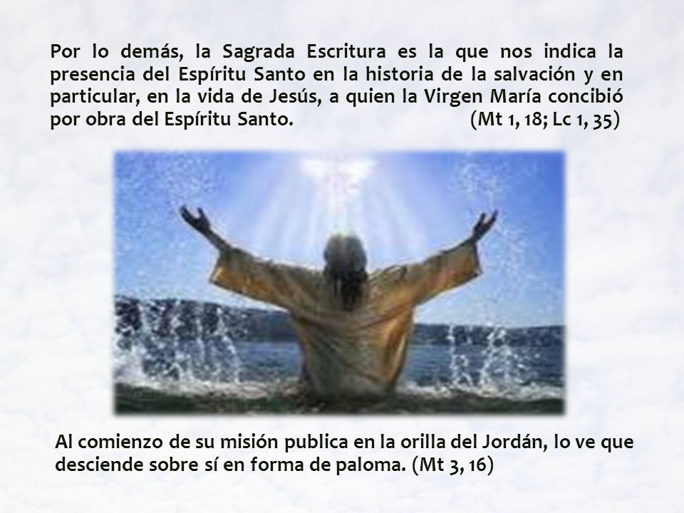 Por lo demás, la Sagrada Escritura es la que nos indica la presencia del Espíritu Santo en la historia de la salvación y en particular, en la vida de Jesús, a quien la Virgen María concibió por obra del Espíritu Santo. (Mt 1, 18; Lc 1, 35)
