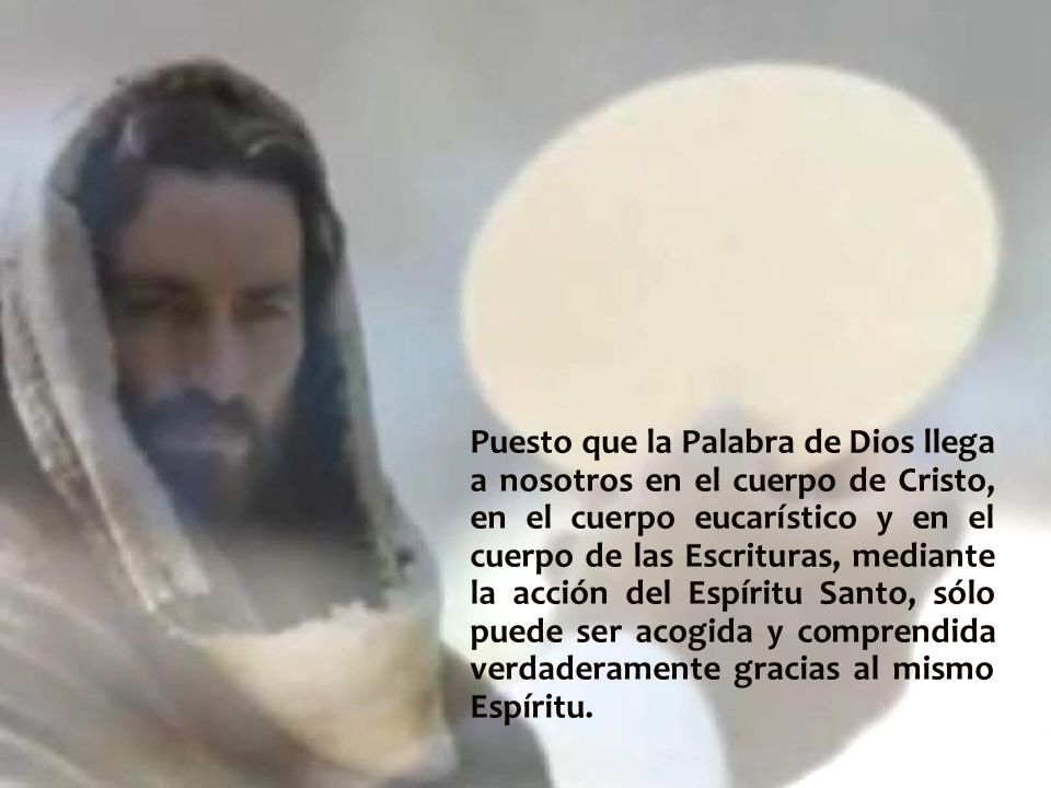 Puesto que la Palabra de Dios llega a nosotros en el cuerpo de Cristo, en el cuerpo eucarístico y en el cuerpo de las Escrituras, mediante la acción del Espíritu Santo, sólo puede ser acogida y comprendida verdaderamente gracias al mismo Espíritu.