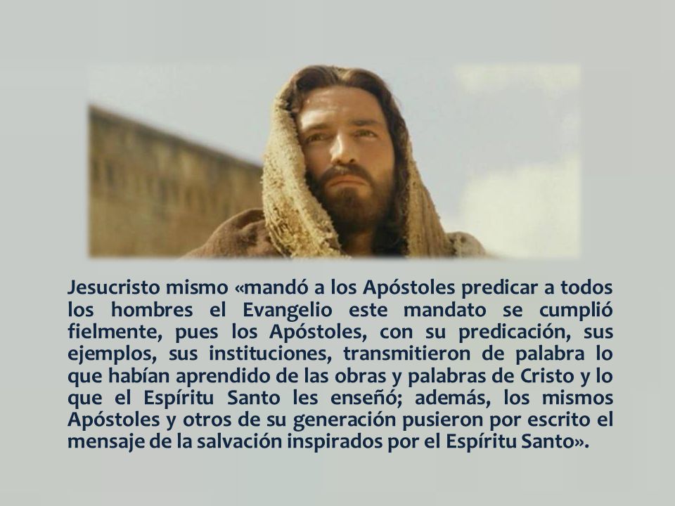 Jesucristo mismo «mandó a los Apóstoles predicar a todos los hombres el Evangelio este mandato se cumplió fielmente, pues los Apóstoles, con su predicación, sus ejemplos, sus instituciones, transmitieron de palabra lo que habían aprendido de las obras y palabras de Cristo y lo que el Espíritu Santo les enseñó; además, los mismos Apóstoles y otros de su generación pusieron por escrito el mensaje de la salvación inspirados por el Espíritu Santo».