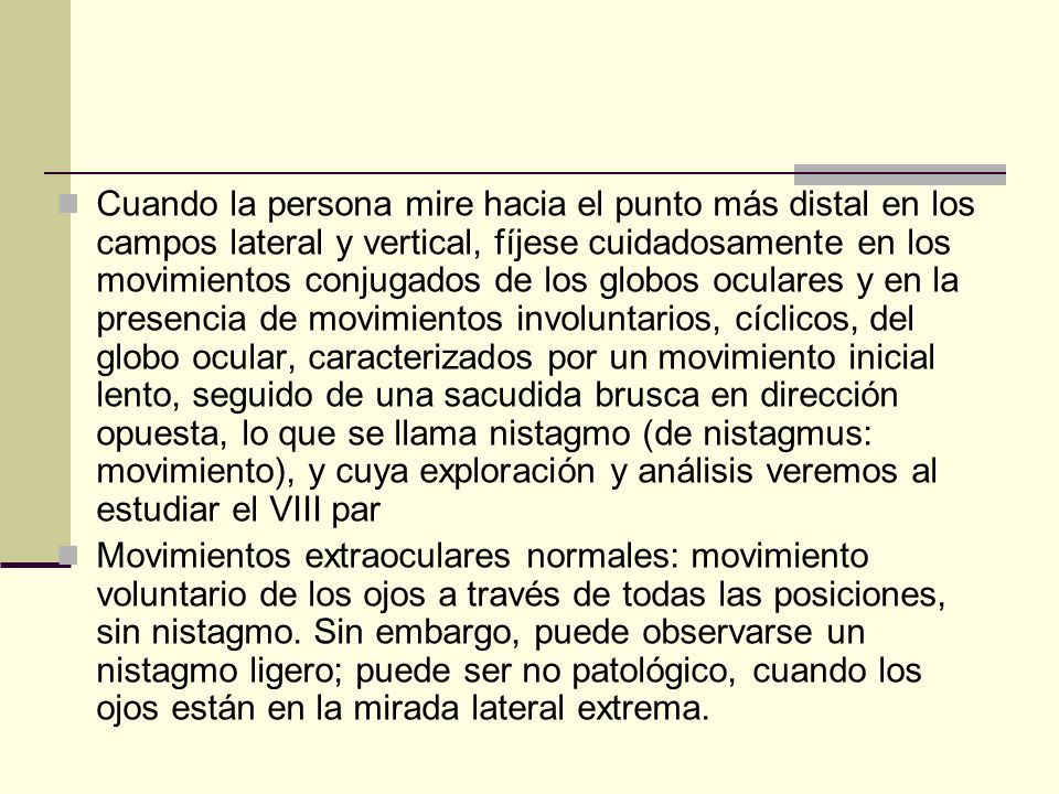 Cuando la persona mire hacia el punto más distal en los campos lateral y vertical, fíjese cuidadosamente en los movimientos conjugados de los globos oculares y en la presencia de movimientos involuntarios, cíclicos, del globo ocular, caracterizados por un movimiento inicial lento, seguido de una sacudida brusca en dirección opuesta, lo que se llama nistagmo (de nistagmus: movimiento), y cuya exploración y análisis veremos al estudiar el VIII par