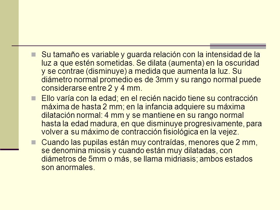 Su tamaño es variable y guarda relación con la intensidad de la luz a que estén sometidas. Se dilata (aumenta) en la oscuridad y se contrae (disminuye) a medida que aumenta la luz. Su diámetro normal promedio es de 3mm y su rango normal puede considerarse entre 2 y 4 mm.