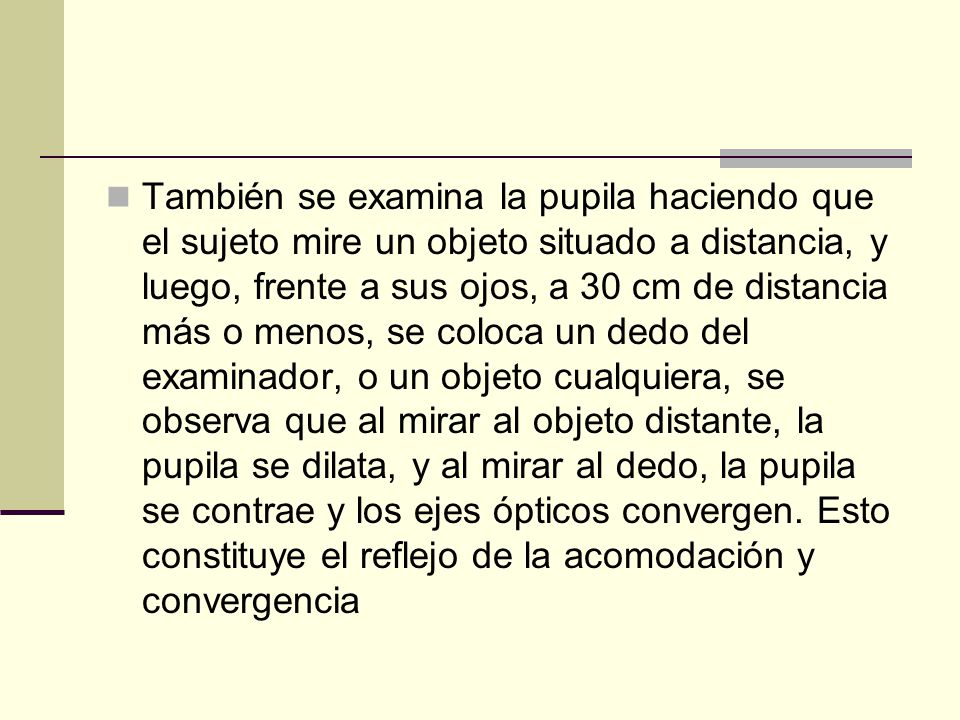 También se examina la pupila haciendo que el sujeto mire un objeto situado a distancia, y luego, frente a sus ojos, a 30 cm de distancia más o menos, se coloca un dedo del examinador, o un objeto cualquiera, se observa que al mirar al objeto distante, la pupila se dilata, y al mirar al dedo, la pupila se contrae y los ejes ópticos convergen.