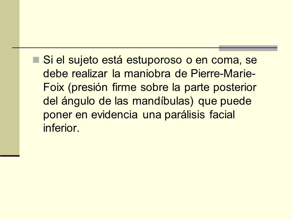 Si el sujeto está estuporoso o en coma, se debe realizar la maniobra de Pierre-Marie-Foix (presión firme sobre la parte posterior del ángulo de las mandíbulas) que puede poner en evidencia una parálisis facial inferior.