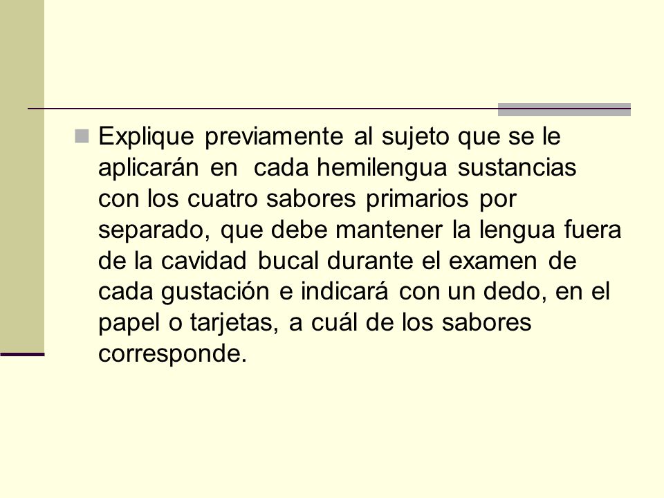Explique previamente al sujeto que se le aplicarán en cada hemilengua sustancias con los cuatro sabores primarios por separado, que debe mantener la lengua fuera de la cavidad bucal durante el examen de cada gustación e indicará con un dedo, en el papel o tarjetas, a cuál de los sabores corresponde.