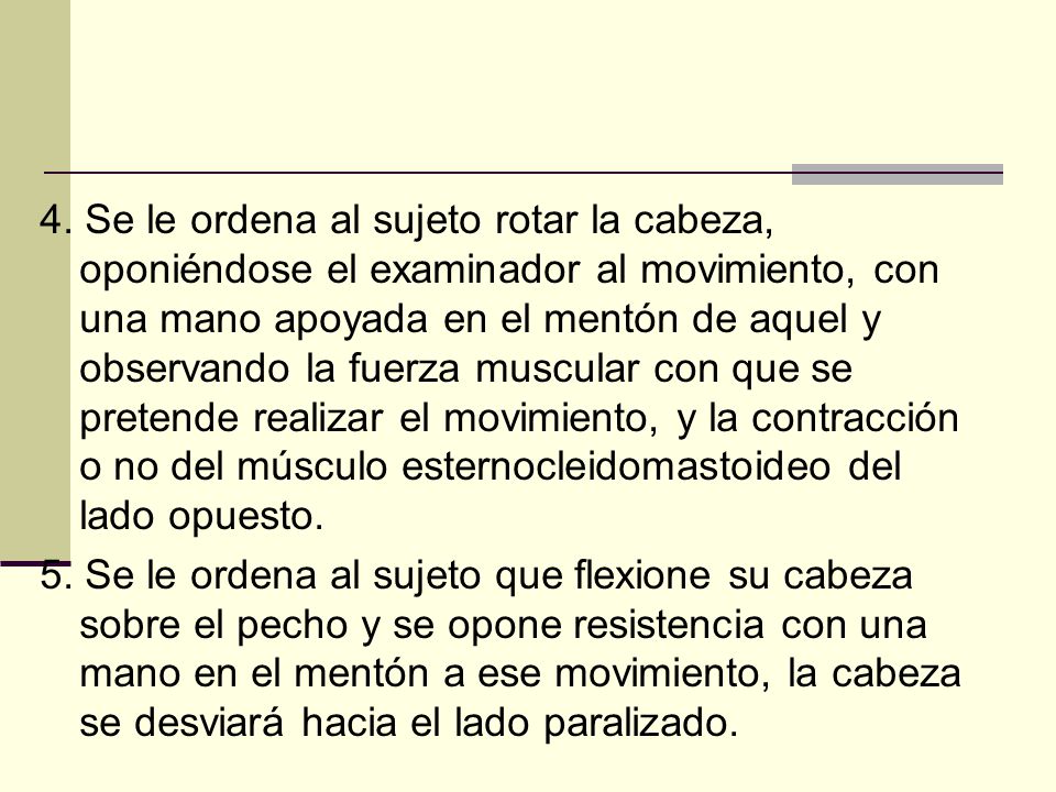 4. Se le ordena al sujeto rotar la cabeza, oponiéndose el examinador al movimiento, con una mano apoyada en el mentón de aquel y observando la fuerza muscular con que se pretende realizar el movimiento, y la contracción o no del músculo esternocleidomastoideo del lado opuesto.