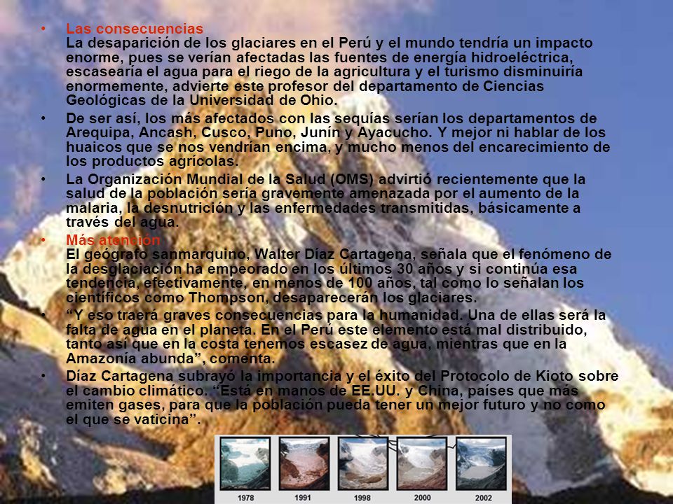 Las consecuencias La desaparición de los glaciares en el Perú y el mundo tendría un impacto enorme, pues se verían afectadas las fuentes de energía hidroeléctrica, escasearía el agua para el riego de la agricultura y el turismo disminuiría enormemente, advierte este profesor del departamento de Ciencias Geológicas de la Universidad de Ohio.
