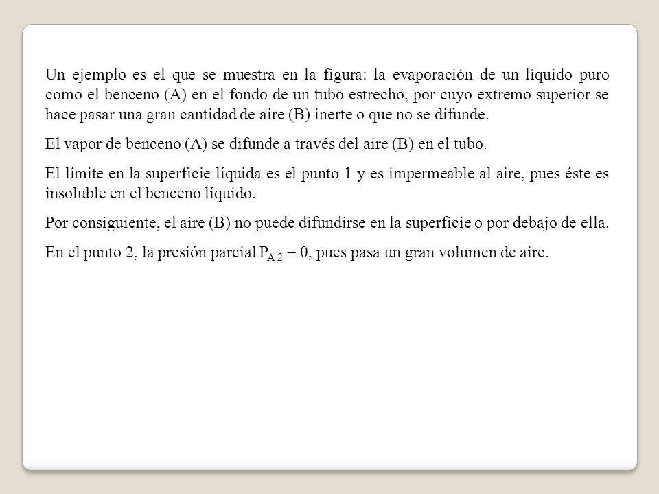 Un ejemplo es el que se muestra en la figura: la evaporación de un líquido puro como el benceno (A) en el fondo de un tubo estrecho, por cuyo extremo superior se hace pasar una gran cantidad de aire (B) inerte o que no se difunde.