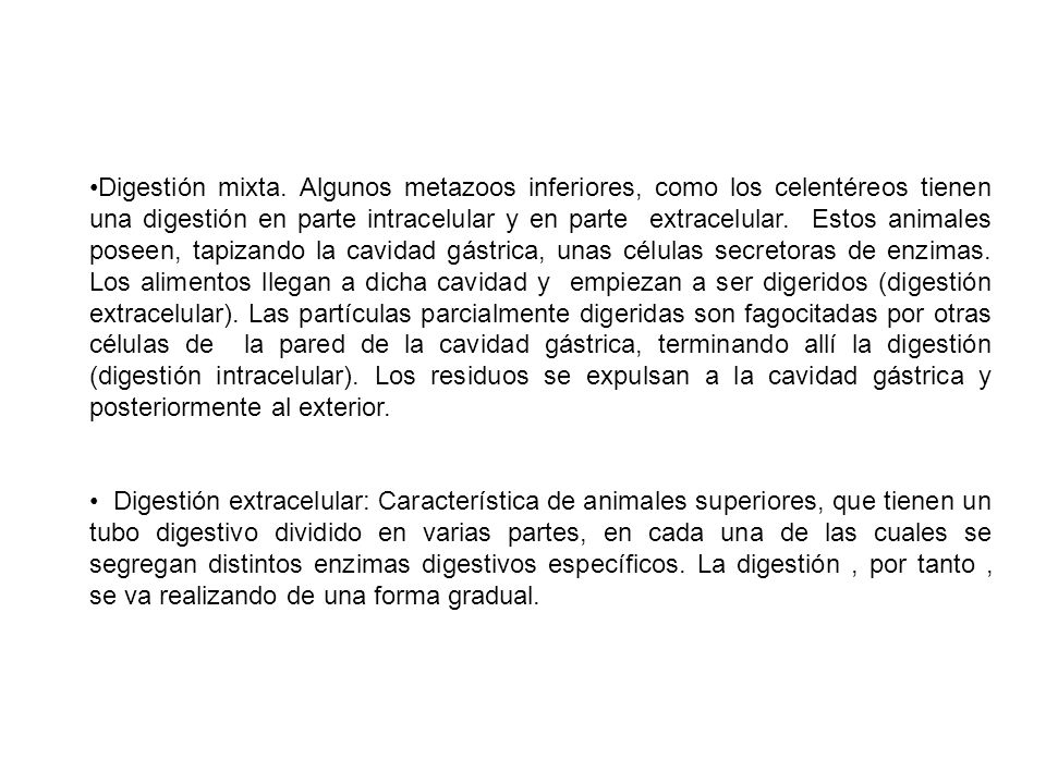 Digestión mixta. Algunos metazoos inferiores, como los celentéreos tienen una digestión en parte intracelular y en parte extracelular. Estos animales poseen, tapizando la cavidad gástrica, unas células secretoras de enzimas. Los alimentos llegan a dicha cavidad y empiezan a ser digeridos (digestión extracelular). Las partículas parcialmente digeridas son fagocitadas por otras células de la pared de la cavidad gástrica, terminando allí la digestión (digestión intracelular). Los residuos se expulsan a la cavidad gástrica y posteriormente al exterior.