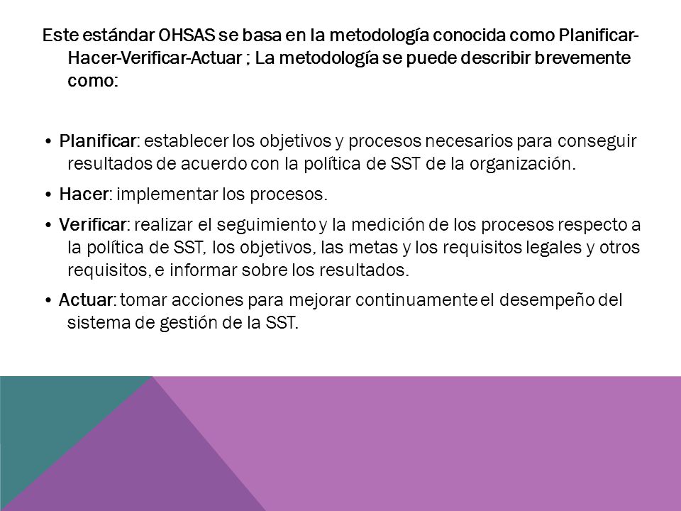 Este estándar OHSAS se basa en la metodología conocida como Planificar- Hacer-Verificar-Actuar ; La metodología se puede describir brevemente como: • Planificar: establecer los objetivos y procesos necesarios para conseguir resultados de acuerdo con la política de SST de la organización.