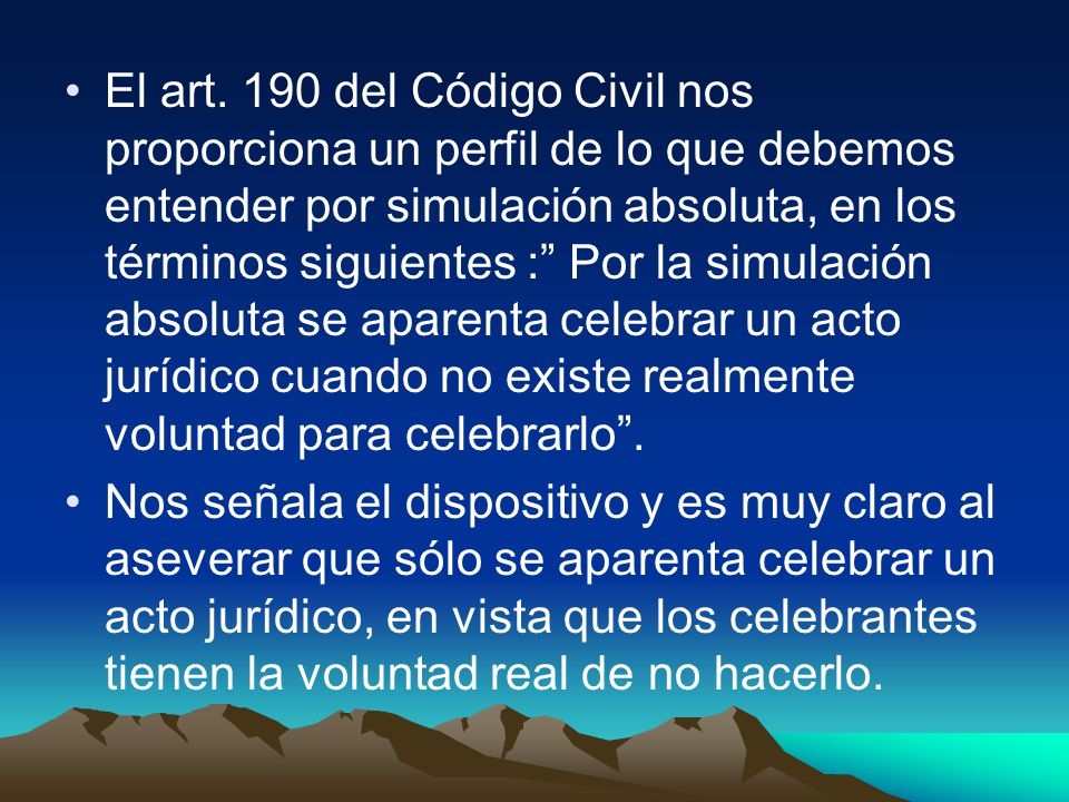 El art. 190 del Código Civil nos proporciona un perfil de lo que debemos entender por simulación absoluta, en los términos siguientes : Por la simulación absoluta se aparenta celebrar un acto jurídico cuando no existe realmente voluntad para celebrarlo .