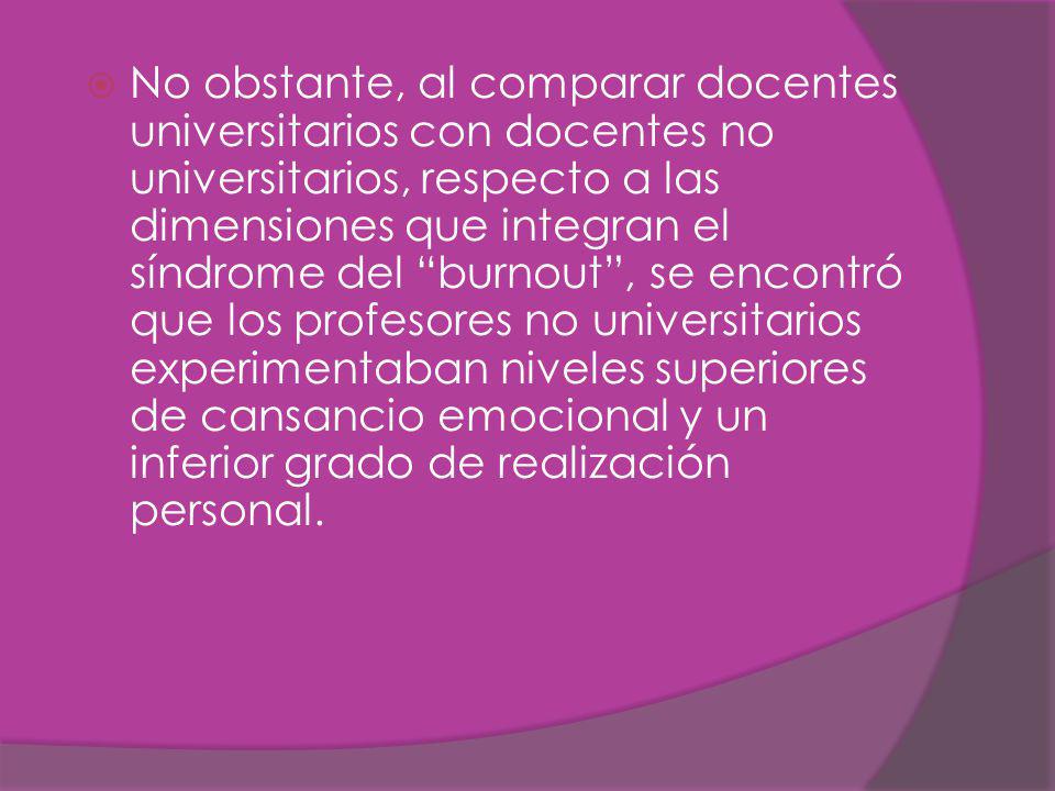 No obstante, al comparar docentes universitarios con docentes no universitarios, respecto a las dimensiones que integran el síndrome del burnout , se encontró que los profesores no universitarios experimentaban niveles superiores de cansancio emocional y un inferior grado de realización personal.