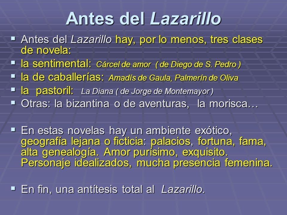 Antes del Lazarillo Antes del Lazarillo hay, por lo menos, tres clases de novela: la sentimental: Cárcel de amor ( de Diego de S. Pedro )