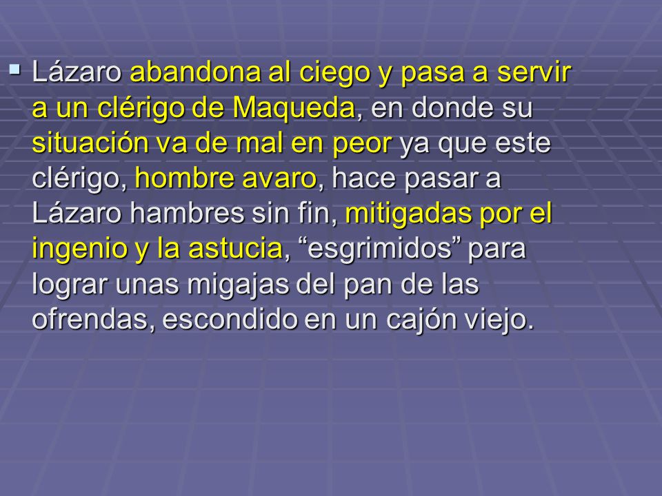 Lázaro abandona al ciego y pasa a servir a un clérigo de Maqueda, en donde su situación va de mal en peor ya que este clérigo, hombre avaro, hace pasar a Lázaro hambres sin fin, mitigadas por el ingenio y la astucia, esgrimidos para lograr unas migajas del pan de las ofrendas, escondido en un cajón viejo.