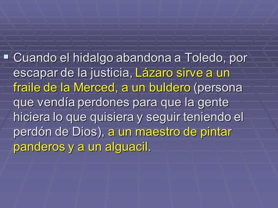 Cuando el hidalgo abandona a Toledo, por escapar de la justicia, Lázaro sirve a un fraile de la Merced, a un buldero (persona que vendía perdones para que la gente hiciera lo que quisiera y seguir teniendo el perdón de Dios), a un maestro de pintar panderos y a un alguacil.
