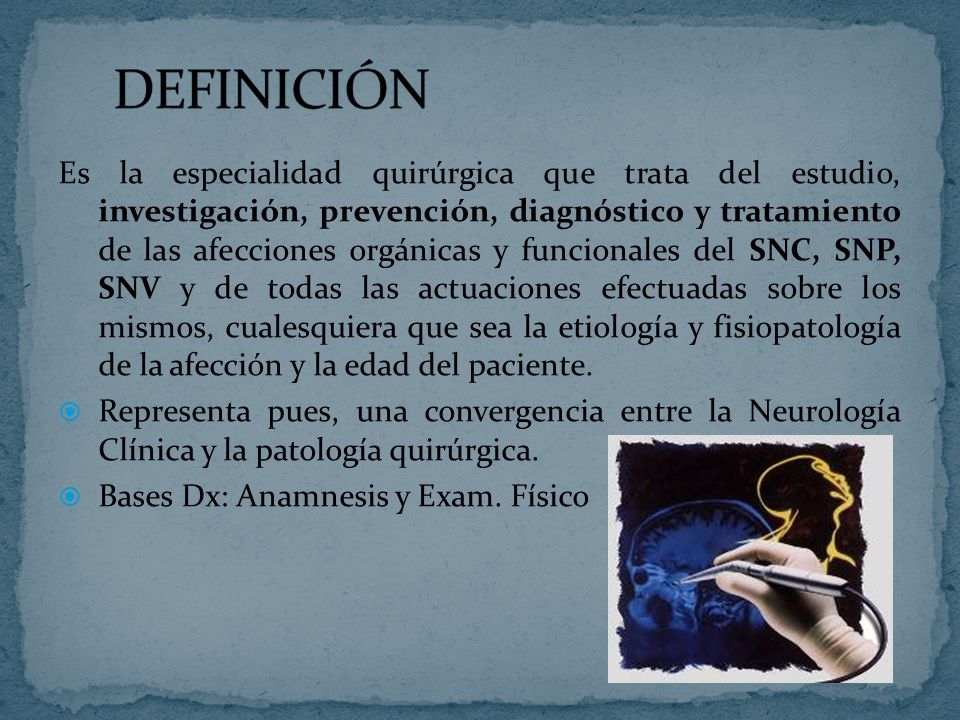 Es la especialidad quirúrgica que trata del estudio, investigación, prevención, diagnóstico y tratamiento de las afecciones orgánicas y funcionales del SNC, SNP, SNV y de todas las actuaciones efectuadas sobre los mismos, cualesquiera que sea la etiología y fisiopatología de la afección y la edad del paciente.
