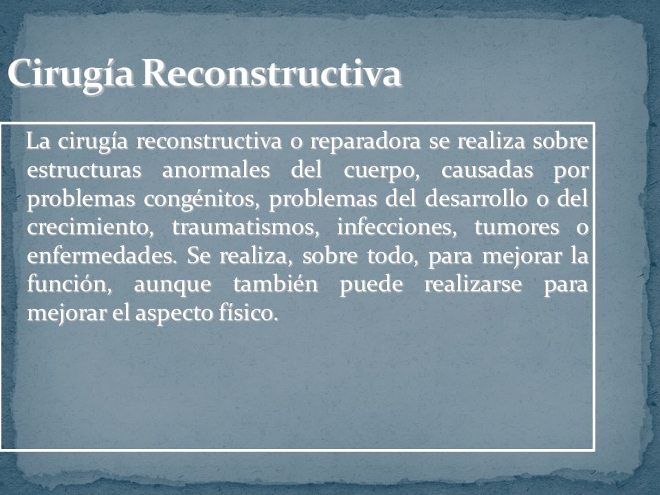 La cirugía reconstructiva o reparadora se realiza sobre estructuras anormales del cuerpo, causadas por problemas congénitos, problemas del desarrollo o del crecimiento, traumatismos, infecciones, tumores o enfermedades.