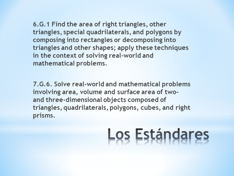 6.G.1 Find the area of right triangles, other triangles, special quadrilaterals, and polygons by composing into rectangles or decomposing into triangles and other shapes; apply these techniques in the context of solving real-world and mathematical problems. 7.G.6. Solve real-world and mathematical problems involving area, volume and surface area of two- and three-dimensional objects composed of triangles, quadrilaterals, polygons, cubes, and right prisms.