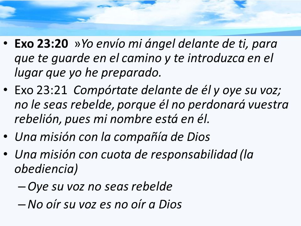 Exo 23:20 »Yo envío mi ángel delante de ti, para que te guarde en el camino y te introduzca en el lugar que yo he preparado.
