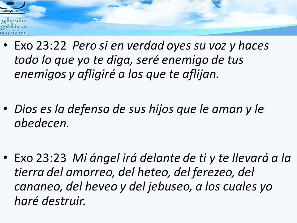 Exo 23:22 Pero si en verdad oyes su voz y haces todo lo que yo te diga, seré enemigo de tus enemigos y afligiré a los que te aflijan.