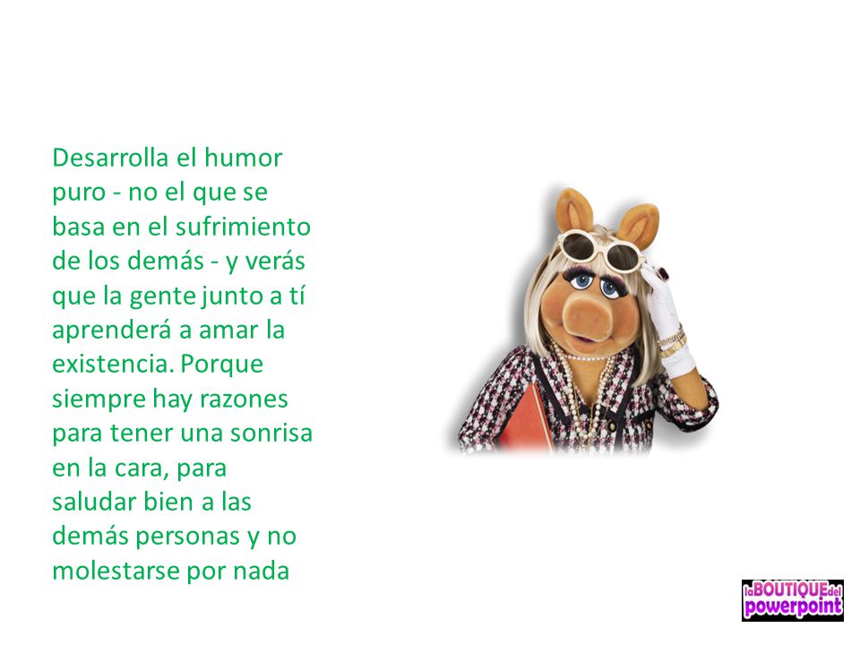 Desarrolla el humor puro - no el que se basa en el sufrimiento de los demás - y verás que la gente junto a tí aprenderá a amar la existencia.