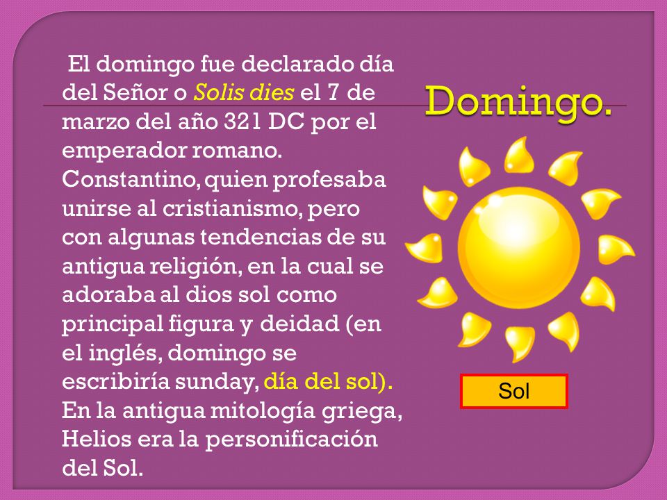 El domingo fue declarado día del Señor o Solis dies el 7 de marzo del año 321 DC por el emperador romano. Constantino, quien profesaba unirse al cristianismo, pero con algunas tendencias de su antigua religión, en la cual se adoraba al dios sol como principal figura y deidad (en el inglés, domingo se escribiría sunday, día del sol). En la antigua mitología griega, Helios era la personificación del Sol.