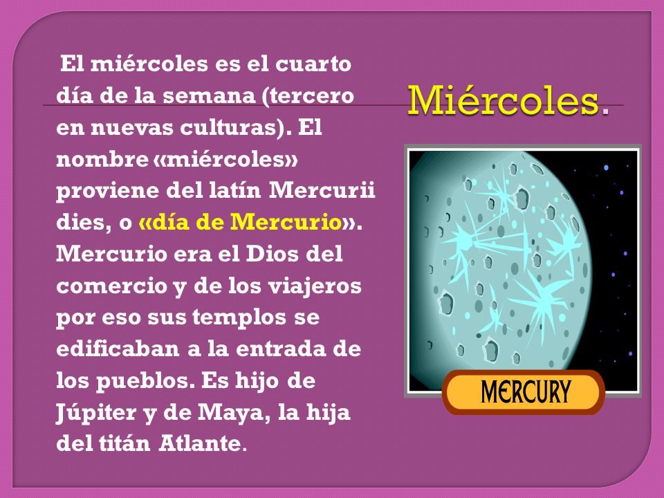 El miércoles es el cuarto día de la semana (tercero en nuevas culturas). El nombre «miércoles» proviene del latín Mercurii dies, o «día de Mercurio». Mercurio era el Dios del comercio y de los viajeros por eso sus templos se edificaban a la entrada de los pueblos. Es hijo de Júpiter y de Maya, la hija del titán Atlante.
