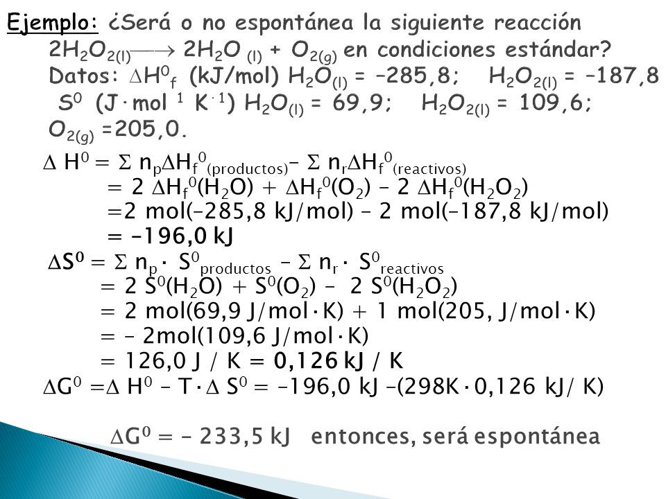 Ejemplo: ¿Será o no espontánea la siguiente reacción 2H2O2(l) 2H2O (l) + O2(g) en condiciones estándar Datos: H0f (kJ/mol) H2O(l) = –285,8; H2O2(l) = –187,8 S0 (J·mol 1 K·1) H2O(l) = 69,9; H2O2(l) = 109,6; O2(g) =205,0.