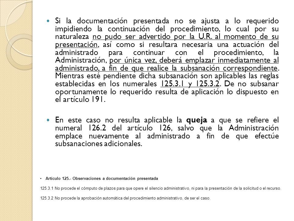 Si la documentación presentada no se ajusta a lo requerido impidiendo la continuación del procedimiento, lo cual por su naturaleza no pudo ser advertido por la U.R. al momento de su presentación, así como si resultara necesaria una actuación del administrado para continuar con el procedimiento, la Administración, por única vez, deberá emplazar inmediatamente al administrado, a fin de que realice la subsanación correspondiente. Mientras esté pendiente dicha subsanación son aplicables las reglas establecidas en los numerales y De no subsanar oportunamente lo requerido resulta de aplicación lo dispuesto en el artículo 191.