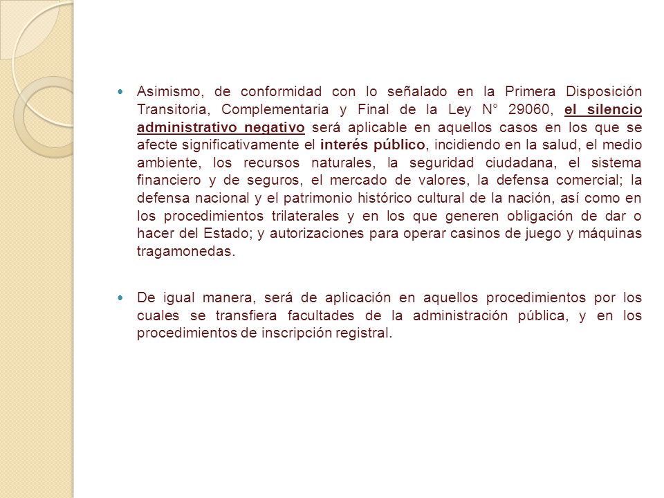 Asimismo, de conformidad con lo señalado en la Primera Disposición Transitoria, Complementaria y Final de la Ley N° 29060, el silencio administrativo negativo será aplicable en aquellos casos en los que se afecte significativamente el interés público, incidiendo en la salud, el medio ambiente, los recursos naturales, la seguridad ciudadana, el sistema financiero y de seguros, el mercado de valores, la defensa comercial; la defensa nacional y el patrimonio histórico cultural de la nación, así como en los procedimientos trilaterales y en los que generen obligación de dar o hacer del Estado; y autorizaciones para operar casinos de juego y máquinas tragamonedas.