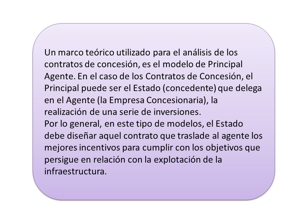 Un marco teórico utilizado para el análisis de los contratos de concesión, es el modelo de Principal Agente. En el caso de los Contratos de Concesión, el Principal puede ser el Estado (concedente) que delega en el Agente (la Empresa Concesionaria), la realización de una serie de inversiones.