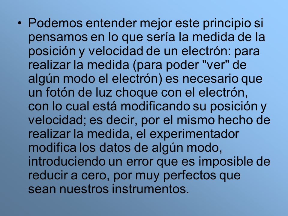 Podemos entender mejor este principio si pensamos en lo que sería la medida de la posición y velocidad de un electrón: para realizar la medida (para poder ver de algún modo el electrón) es necesario que un fotón de luz choque con el electrón, con lo cual está modificando su posición y velocidad; es decir, por el mismo hecho de realizar la medida, el experimentador modifica los datos de algún modo, introduciendo un error que es imposible de reducir a cero, por muy perfectos que sean nuestros instrumentos.