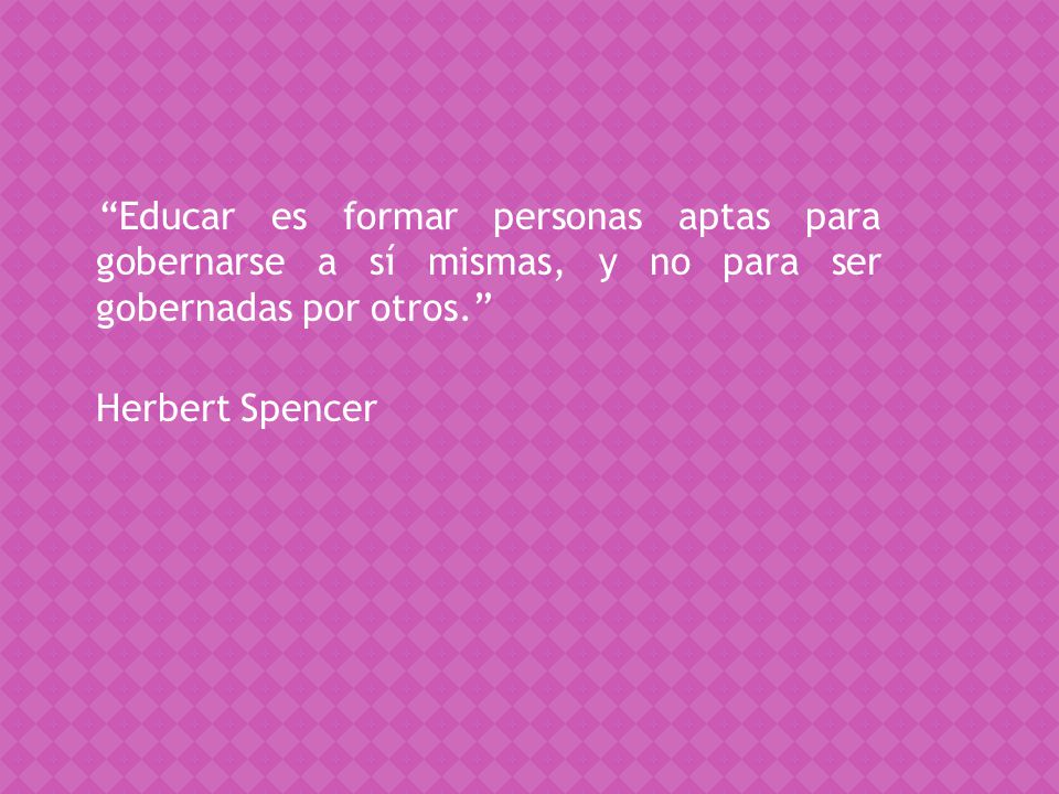 Educar es formar personas aptas para gobernarse a sí mismas, y no para ser gobernadas por otros. Herbert Spencer
