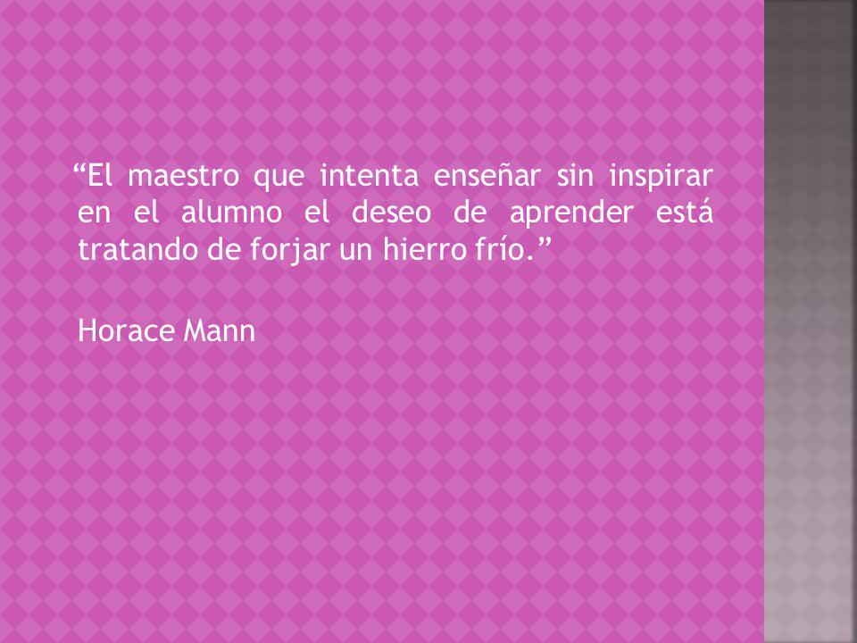 El maestro que intenta enseñar sin inspirar en el alumno el deseo de aprender está tratando de forjar un hierro frío. Horace Mann
