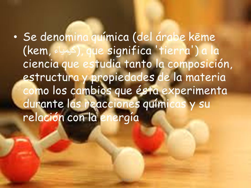 Se denomina química (del árabe kēme (kem, كيمياء), que significa tierra ) a la ciencia que estudia tanto la composición, estructura y propiedades de la materia como los cambios que ésta experimenta durante las reacciones químicas y su relación con la energía
