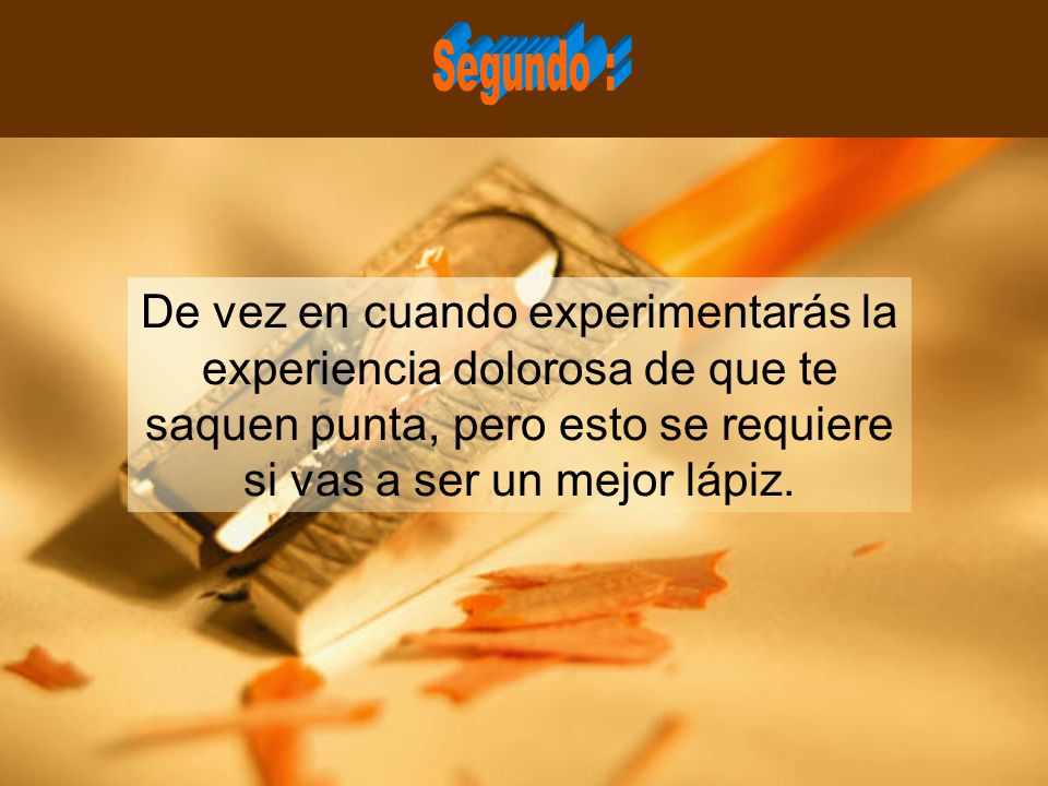 Segundo : De vez en cuando experimentarás la experiencia dolorosa de que te saquen punta, pero esto se requiere si vas a ser un mejor lápiz.