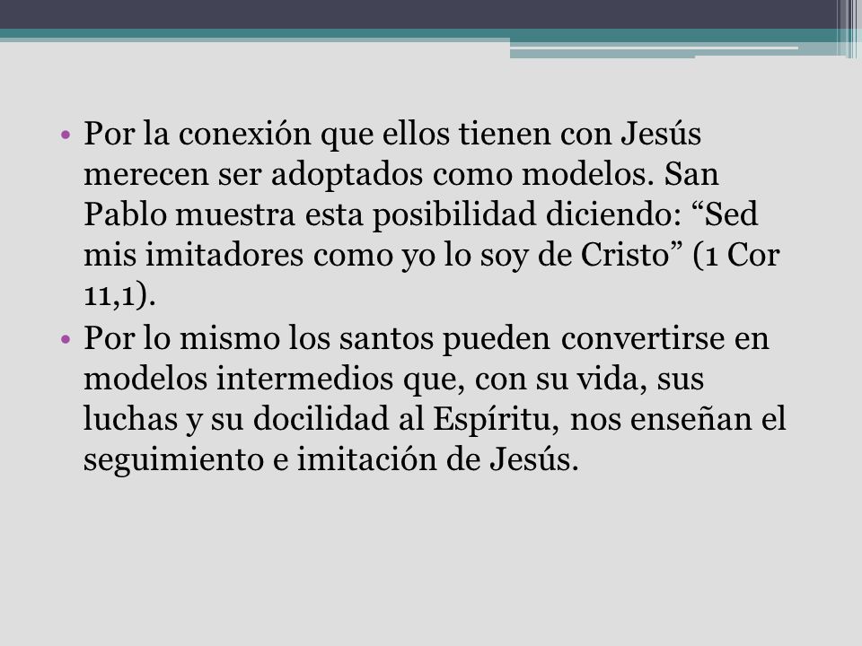 Por la conexión que ellos tienen con Jesús merecen ser adoptados como modelos. San Pablo muestra esta posibilidad diciendo: Sed mis imitadores como yo lo soy de Cristo (1 Cor 11,1).