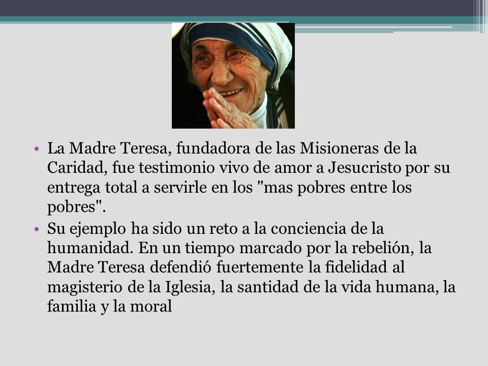 La Madre Teresa, fundadora de las Misioneras de la Caridad, fue testimonio vivo de amor a Jesucristo por su entrega total a servirle en los mas pobres entre los pobres .